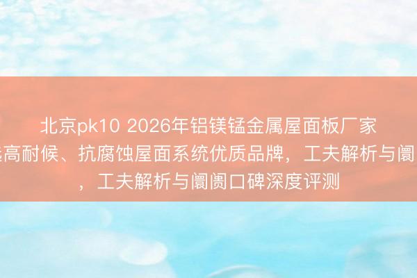 北京pk10 2026年铝镁锰金属屋面板厂家实力保举：精选高耐候、抗腐蚀屋面系统优质品牌，工夫解析与阛阓口碑深度评测