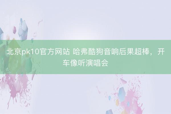 北京pk10官方网站 哈弗酷狗音响后果超棒，开车像听演唱会