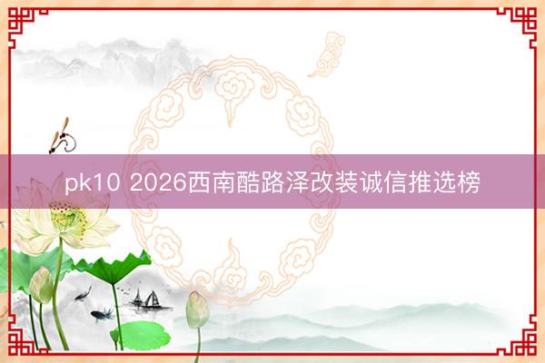 pk10 2026西南酷路泽改装诚信推选榜