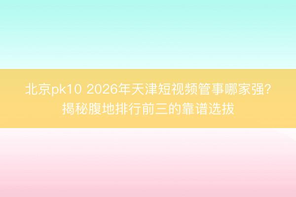 北京pk10 2026年天津短视频管事哪家强？揭秘腹地排行前三的靠谱选拔