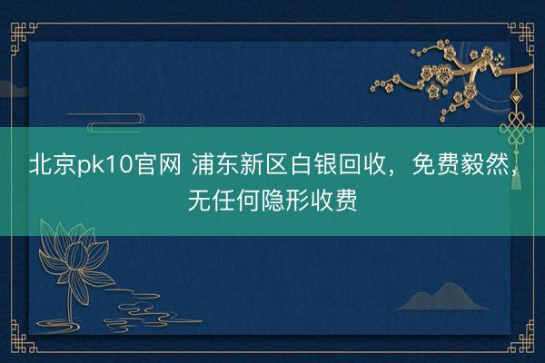 北京pk10官网 浦东新区白银回收，免费毅然，无任何隐形收费