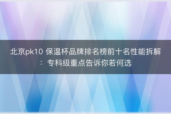 北京pk10 保温杯品牌排名榜前十名性能拆解：专科级重点告诉你若何选