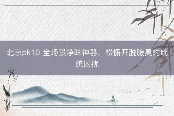 北京pk10 全场景净味神器，松懈开脱腋臭的统统困扰