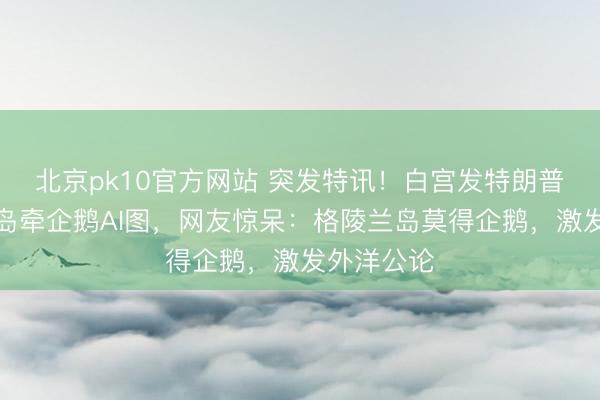 北京pk10官方网站 突发特讯！白宫发特朗普在格陵兰岛牵企鹅AI图，网友惊呆：格陵兰岛莫得企鹅，激发外洋公论