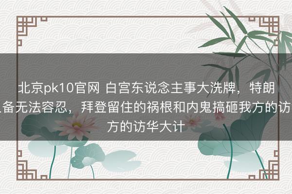 北京pk10官网 白宫东说念主事大洗牌，特朗普王人备无法容忍，拜登留住的祸根和内鬼搞砸我方的访华大计