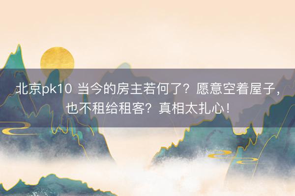 北京pk10 当今的房主若何了？愿意空着屋子，也不租给租客？真相太扎心！