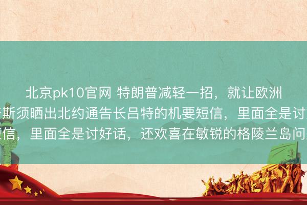 北京pk10官网 特朗普减轻一招，就让欧洲里面吵翻了天！特朗普斯须晒出北约通告长吕特的机要短信，里面全是讨好话，还欢喜在敏锐的格陵兰岛问题上襄理