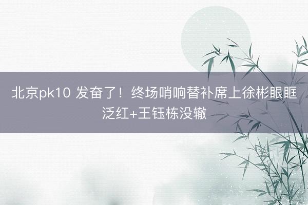 北京pk10 发奋了！终场哨响替补席上徐彬眼眶泛红+王钰栋没辙