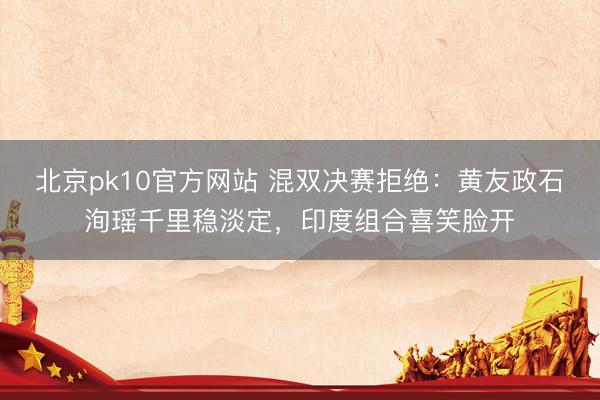 北京pk10官方网站 混双决赛拒绝：黄友政石洵瑶千里稳淡定，印度组合喜笑脸开