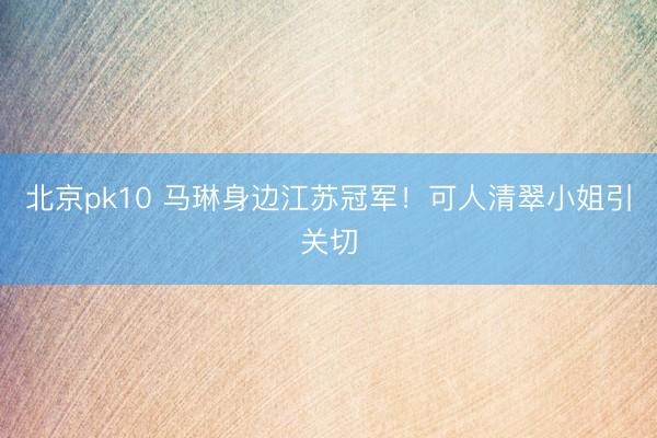 北京pk10 马琳身边江苏冠军！可人清翠小姐引关切