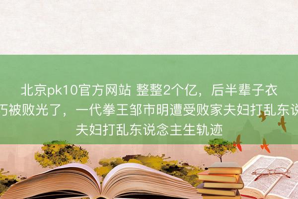 北京pk10官方网站 整整2个亿，后半辈子衣食无忧，偏巧被败光了，一代拳王邹市明遭受败家夫妇打乱东说念主生轨迹