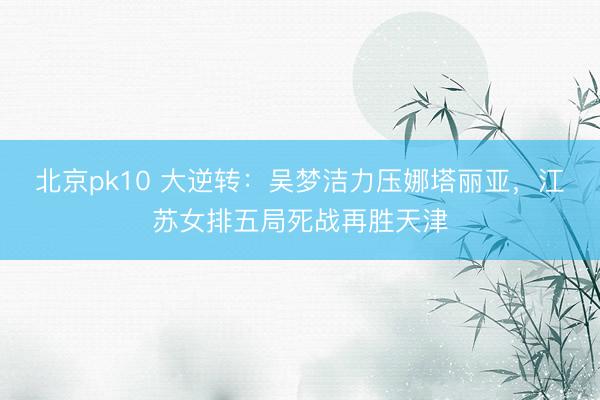 北京pk10 大逆转：吴梦洁力压娜塔丽亚，江苏女排五局死战再胜天津