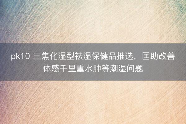pk10 三焦化湿型祛湿保健品推选，匡助改善体感千里重水肿等潮湿问题