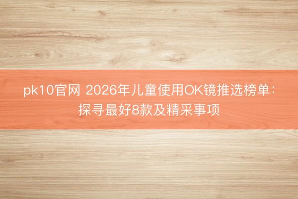 pk10官网 2026年儿童使用OK镜推选榜单：探寻最好8款及精采事项