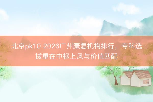 北京pk10 2026广州康复机构排行，专科选拔重在中枢上风与价值匹配