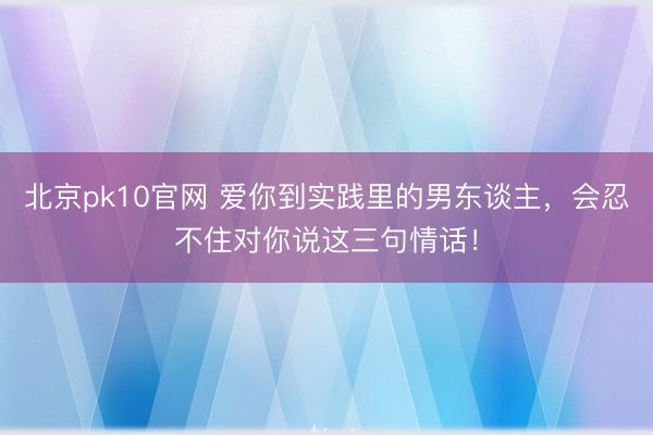 北京pk10官网 爱你到实践里的男东谈主，会忍不住对你说这三句情话！