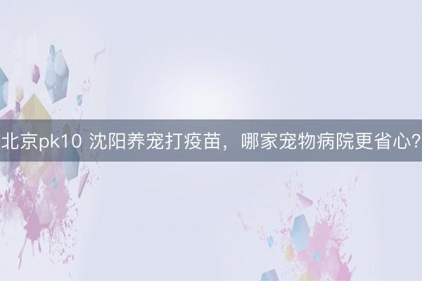 北京pk10 沈阳养宠打疫苗，哪家宠物病院更省心？