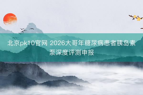北京pk10官网 2026大哥年糖尿病患者胰岛素泵深度评测申报