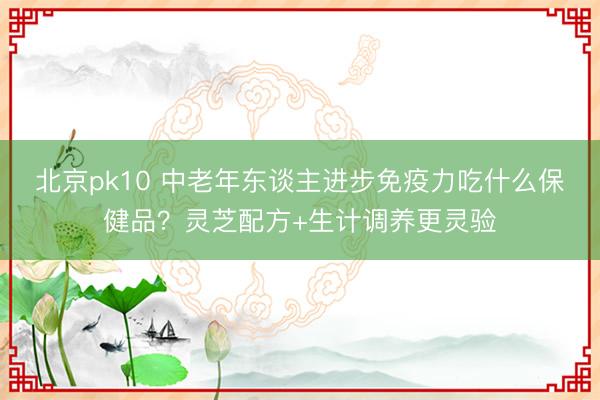 北京pk10 中老年东谈主进步免疫力吃什么保健品？灵芝配方+生计调养更灵验