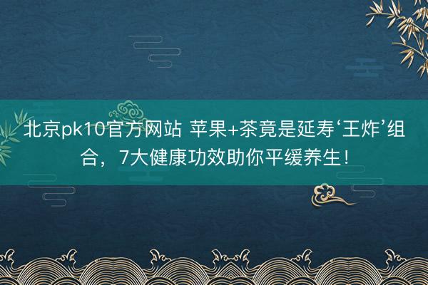北京pk10官方网站 苹果+茶竟是延寿‘王炸’组合,7大健康功效助你平缓养生!