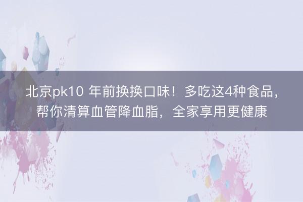 北京pk10 年前换换口味！多吃这4种食品，帮你清算血管降血脂，全家享用更健康