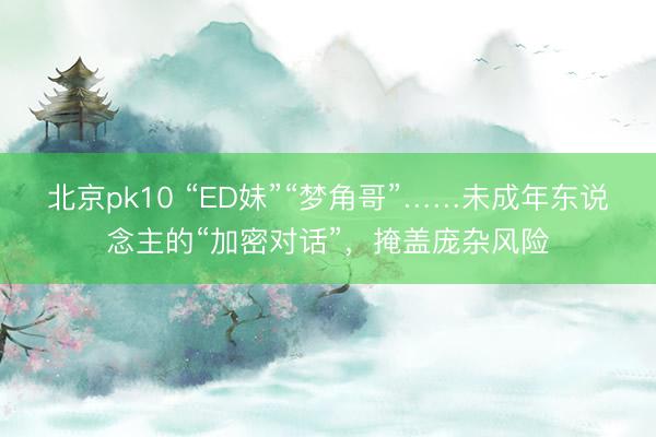 北京pk10 “ED妹”“梦角哥”……未成年东说念主的“加密对话”,掩盖庞杂风险