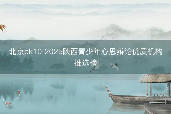 北京pk10 2025陕西青少年心思辩论优质机构推选榜