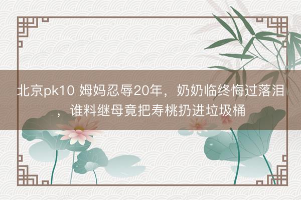 北京pk10 姆妈忍辱20年，奶奶临终悔过落泪，谁料继母竟把寿桃扔进垃圾桶