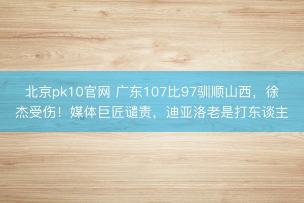 北京pk10官网 广东107比97驯顺山西，徐杰受伤！媒体巨匠谴责，迪亚洛老是打东谈主