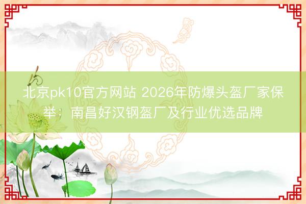 北京pk10官方网站 2026年防爆头盔厂家保举：南昌好汉钢盔厂及行业优选品牌