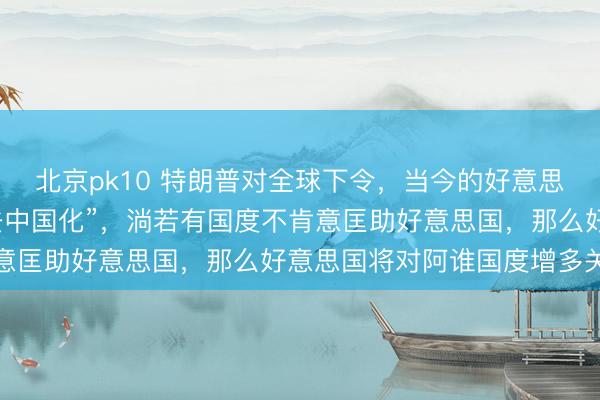 北京pk10 特朗普对全球下令,当今的好意思国要指导全世界完成“去中国化”,淌若有国度不肯意匡助好意思国,那么好意思国将对阿谁国度增多关税