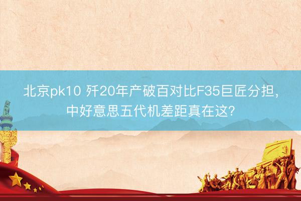 北京pk10 歼20年产破百对比F35巨匠分担，中好意思五代机差距真在这？