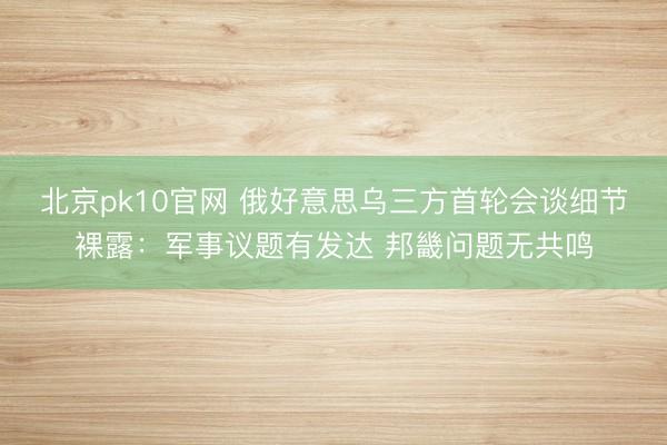 北京pk10官网 俄好意思乌三方首轮会谈细节裸露：军事议题有发达 邦畿问题无共鸣
