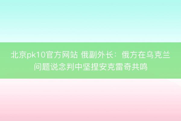 北京pk10官方网站 俄副外长：俄方在乌克兰问题说念判中坚捏安克雷奇共鸣