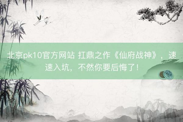北京pk10官方网站 扛鼎之作《仙府战神》,速速入坑,不然你要后悔了!
