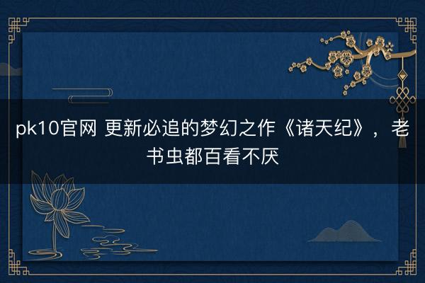 pk10官网 更新必追的梦幻之作《诸天纪》,老书虫都百看不厌