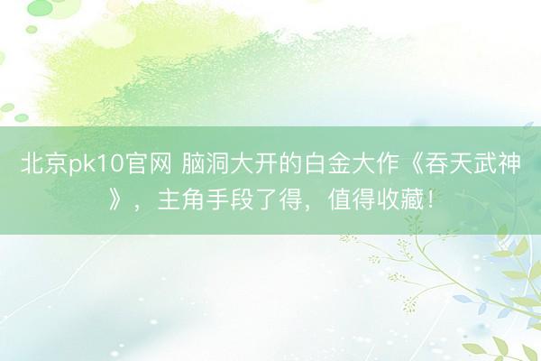 北京pk10官网 脑洞大开的白金大作《吞天武神》，主角手段了得，值得收藏！