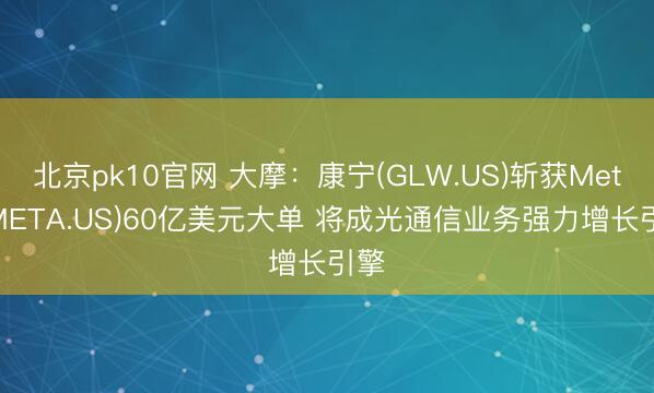 北京pk10官网 大摩：康宁(GLW.US)斩获Meta(META.US)60亿美元大单 将成光通信业务强力增长引擎