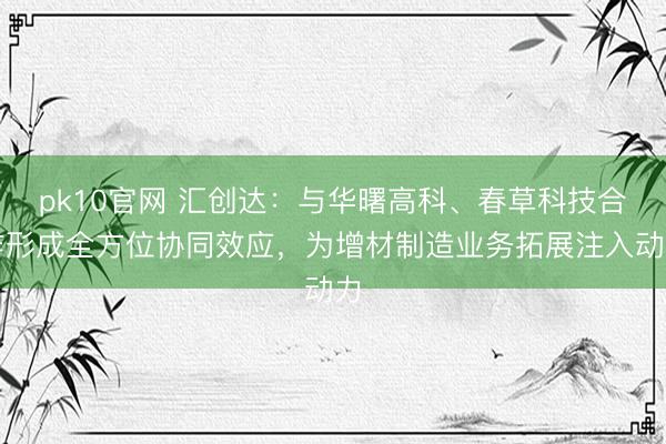 pk10官网 汇创达：与华曙高科、春草科技合作形成全方位协同效应，为增材制造业务拓展注入动力