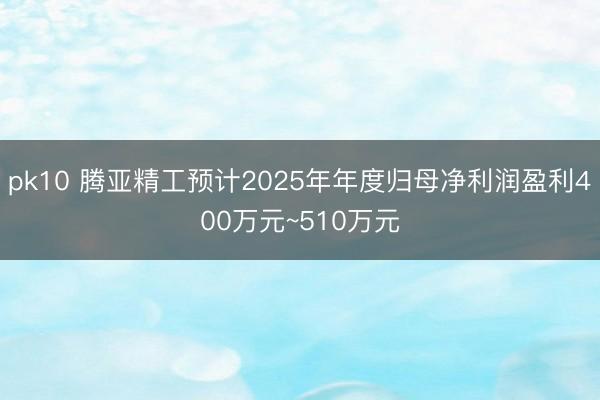 pk10 腾亚精工预计2025年年度归母净利润盈利400万元~510万元