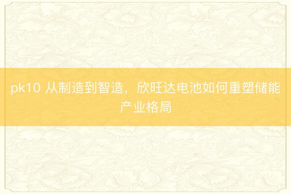pk10 从制造到智造,欣旺达电池如何重塑储能产业格局