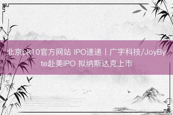 北京pk10官方网站 IPO速递丨广宇科技/JoyByte赴美IPO 拟纳斯达克上市