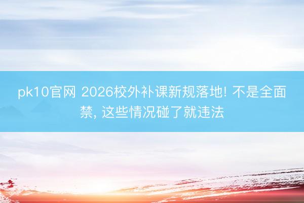 pk10官网 2026校外补课新规落地! 不是全面禁, 这些情况碰了就违法