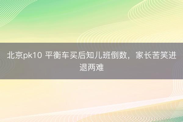 北京pk10 平衡车买后知儿班倒数，家长苦笑进退两难