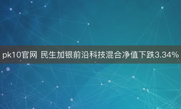 pk10官网 民生加银前沿科技混合净值下跌3.34%