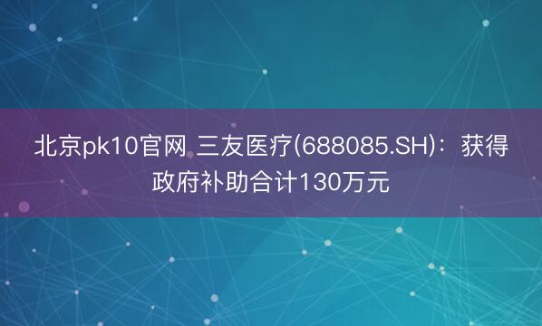 北京pk10官网 三友医疗(688085.SH)：获得政府补助合计130万元
