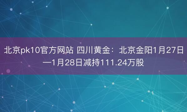 北京pk10官方网站 四川黄金：北京金阳1月27日—1月28日减持111.24万股