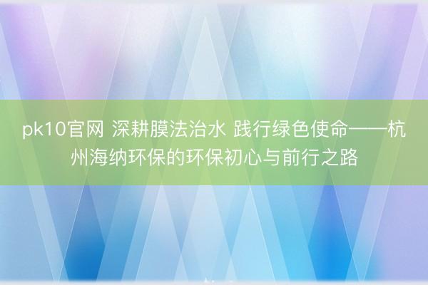 pk10官网 深耕膜法治水 践行绿色使命——杭州海纳环保的环保初心与前行之路