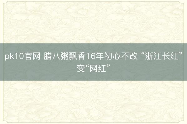 pk10官网 腊八粥飘香16年初心不改 “浙江长红”变“网红”