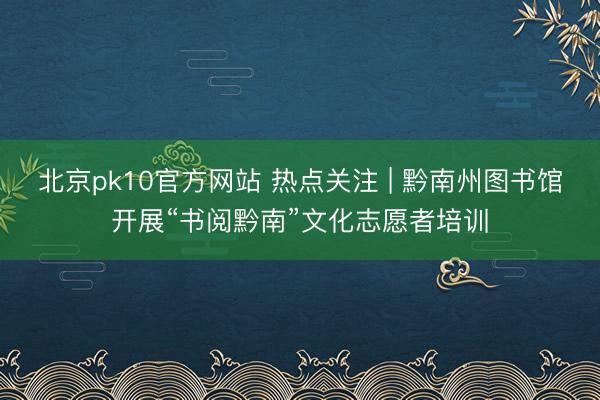 北京pk10官方网站 热点关注 | 黔南州图书馆开展“书阅黔南”文化志愿者培训
